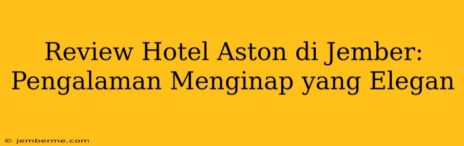 Review Hotel Aston di Jember: Pengalaman Menginap yang Elegan