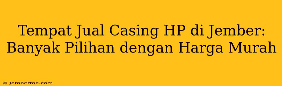 Tempat Jual Casing HP di Jember: Banyak Pilihan dengan Harga Murah